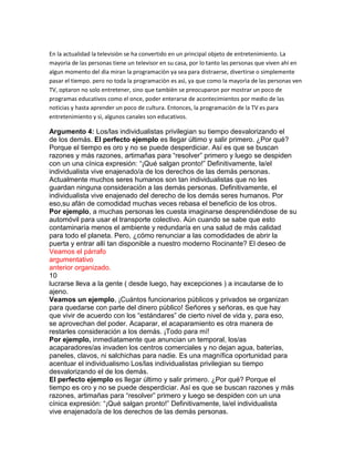 En la actualidad la televisiòn se ha convertido en un principal objeto de entretenimiento. La
mayorìa de las personas tiene un televisor en su casa, por lo tanto las personas que viven ahi en
algun momento del dìa miran la programaciòn ya sea para distraerse, divertirse o simplemente
pasar el tiempo. pero no toda la programaciòn es asì, ya que como la mayorìa de las personas ven
TV, optaron no solo entretener, sino que tambièn se preocuparon por mostrar un poco de
programas educativos como el once, poder enterarse de acontecimientos por medio de las
noticias y hasta aprender un poco de cultura. Entonces, la programaciòn de la TV es para
entretenimiento y sì, algunos canales son educativos.
Argumento 4: Los/las individualistas privilegian su tiempo desvalorizando el
de los demás. El perfecto ejemplo es llegar último y salir primero. ¿Por qué?
Porque el tiempo es oro y no se puede desperdiciar. Así es que se buscan
razones y más razones, artimañas para “resolver” primero y luego se despiden
con un una cínica expresión: “¡Qué salgan pronto!” Definitivamente, la/el
individualista vive enajenado/a de los derechos de las demás personas.
Actualmente muchos seres humanos son tan individualistas que no les
guardan ninguna consideración a las demás personas. Definitivamente, el
individualista vive enajenado del derecho de los demás seres humanos. Por
eso,su afán de comodidad muchas veces rebasa el beneficio de los otros.
Por ejemplo, a muchas personas les cuesta imaginarse desprendiéndose de su
automóvil para usar el transporte colectivo. Aún cuando se sabe que esto
contaminaría menos el ambiente y redundaría en una salud de más calidad
para todo el planeta. Pero, ¿cómo renunciar a las comodidades de abrir la
puerta y entrar allí tan disponible a nuestro moderno Rocinante? El deseo de
Veamos el párrafo
argumentativo
anterior organizado.
10
lucrarse lleva a la gente ( desde luego, hay excepciones ) a incautarse de lo
ajeno.
Veamos un ejemplo, ¡Cuántos funcionarios públicos y privados se organizan
para quedarse con parte del dinero público! Señores y señoras, es que hay
que vivir de acuerdo con los “estándares” de cierto nivel de vida y, para eso,
se aprovechan del poder. Acaparar, el acaparamiento es otra manera de
restarles consideración a los demás. ¡Todo para mí!
Por ejemplo, inmediatamente que anuncian un temporal, los/as
acaparadores/as invaden los centros comerciales y no dejan agua, baterías,
paneles, clavos, ni salchichas para nadie. Es una magnífica oportunidad para
acentuar el individualismo Los/las individualistas privilegian su tiempo
desvalorizando el de los demás.
El perfecto ejemplo es llegar último y salir primero. ¿Por qué? Porque el
tiempo es oro y no se puede desperdiciar. Así es que se buscan razones y más
razones, artimañas para “resolver” primero y luego se despiden con un una
cínica expresión: “¡Qué salgan pronto!” Definitivamente, la/el individualista
vive enajenado/a de los derechos de las demás personas.
 