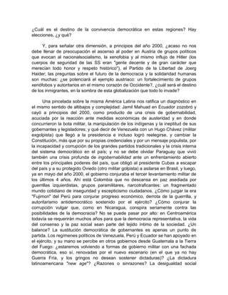 ¿Cuál es el destino de la convivencia democrática en estas regiones? Hay
elecciones, ¿y qué?
Y, para señalar otra dimensión, a principios del año 2000, ¿acaso no nos
debe llenar de preocupación el ascenso al poder en Austria de grupos políticos
que evocan al nacionalsocialismo, la xenofobia y al mismo influjo de Hitler (los
cuerpos de seguridad de las SS eran "gente decente y de gran carácter que
merecían todo honor y respeto histórico"), el Partido de la Libertad de Joerg
Haider; las preguntas sobre el futuro de la democracia y la solidaridad humanas
son muchas: ¿se potenciará el ejemplo austriaco: un fortalecimiento de grupos
xenófobos y autoritarios en el mismo corazón de Occidente?, ¿cuál será el destino
de los inmigrantes, en la sombra de esta globalización que todo lo invade?
Una pincelada sobre la misma América Latina nos ratifica un diagnóstico en
el mismo sentido de altibajos y complejidad: Jamil Mahuad en Ecuador zozobró y
cayó a principios del 2000, como producto de una crisis de gobernabilidad,
acuciada por la reacción ante medidas económicas de austeridad y en donde
concurrieron la bota militar, la manipulación de los indígenas y la ineptitud de sus
gobernantes y legisladores; y qué decir de Venezuela con un Hugo Chávez (militar
exgolpista) que llegó a la presidencia e incluso logró reelegirse, y cambiar la
Constitución, más que por su propias credenciales y por un mensaje populista, por
la incapacidad y corrupción de los grandes partidos tradicionales y la crisis interna
del sistema democrático en el país; y no se debe olvidar Paraguay que vivió
también una crisis profunda de ingobernabilidad ante un enfrentamiento abierto
entre los principales poderes del país, que obligó al presidente Cubas a escapar
del país y a su protegido Oviedo (otro militar golpista) a asilarse en Brasil, y luego,
ya en mayo del año 2000, el gobierno conjuraba el tercer levantamiento militar de
los últimos 4 años. Ahí está Colombia que no descansa en paz asediada por
guerrillas izquierdistas, grupos paramilitares, narcotraficantes: un fragmentado
mundo cotidiano de inseguridad y escepticismo ciudadanos. ¿Cómo juzgar la era
"Fujimori" del Perú para conjurar progreso económico, derrota de la guerrilla, y
autoritarismo antidemocrático sostenido por el ejército? ¿Cómo conjurar la
corrupción vulgar que, como en Nicaragua, conspira seriamente contra las
posibilidades de la democracia? No se puede pasar por alto: en Centroamérica
todavía se requerirán muchos años para que la democracia representativa, la vida
del consenso y la paz social sean parte del tejido íntimo de la sociedad. ¿Un
balance? La sustitución democrática de gobernantes es apenas un punto de
partida. Los regímenes políticos de Venezuela, Perú y Ecuador se han apoyado en
el ejército, y su mano se percibe en otros gobiernos desde Guatemala a la Tierra
del Fuego: ¿estaremos volviendo a formas de gobierno militar con una fachada
democrática, eso sí, renovadas por el nuevo escenario (en el que ya no hay
Guerra Fría, y los gringos no desean sostener dictaduras)? ¿La dictadura
latinoamericana "new age"? ¿Razones o sinrazones? La desigualdad social
 