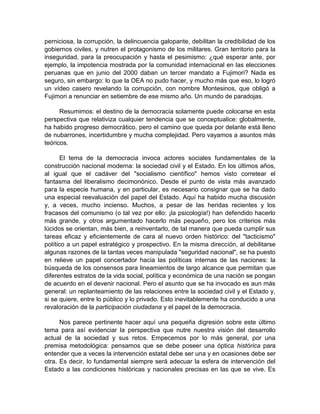 perniciosa, la corrupción, la delincuencia galopante, debilitan la credibilidad de los
gobiernos civiles, y nutren el protagonismo de los militares. Gran territorio para la
inseguridad, para la preocupación y hasta el pesimismo: ¿qué esperar ante, por
ejemplo, la impotencia mostrada por la comunidad internacional en las elecciones
peruanas que en junio del 2000 daban un tercer mandato a Fujimori? Nada es
seguro, sin embargo: lo que la OEA no pudo hacer, y mucho más que eso, lo logró
un vídeo casero revelando la corrupción, con nombre Montesinos, que obligó a
Fujimori a renunciar en setiembre de ese mismo año. Un mundo de paradojas.
Resumimos: el destino de la democracia solamente puede colocarse en esta
perspectiva que relativiza cualquier tendencia que se conceptualice: globalmente,
ha habido progreso democrático, pero el camino que queda por delante está lleno
de nubarrones, incertidumbre y mucha complejidad. Pero vayamos a asuntos más
teóricos.
El tema de la democracia invoca actores sociales fundamentales de la
construcción nacional moderna: la sociedad civil y el Estado. En los últimos años,
al igual que el cadáver del "socialismo científico" hemos visto corretear el
fantasma del liberalismo decimonónico. Desde el punto de vista más avanzado
para la especie humana, y en particular, es necesario consignar que se ha dado
una especial reevaluación del papel del Estado. Aquí ha habido mucha discusión
y, a veces, mucho incienso. Muchos, a pesar de las heridas recientes y los
fracasos del comunismo (o tal vez por ello: ¡la psicología!) han defendido hacerlo
más grande, y otros argumentado hacerlo más pequeño, pero los criterios más
lúcidos se orientan, más bien, a reinventarlo, de tal manera que pueda cumplir sus
tareas eficaz y eficientemente de cara al nuevo orden histórico: del "tacticismo"
político a un papel estratégico y prospectivo. En la misma dirección, al debilitarse
algunas razones de la tantas veces manipulada "seguridad nacional", se ha puesto
en relieve un papel concertador hacia las políticas internas de las naciones: la
búsqueda de los consensos para lineamientos de largo alcance que permitan que
diferentes estratos de la vida social, política y económica de una nación se pongan
de acuerdo en el devenir nacional. Pero el asunto que se ha invocado es aun más
general: un replanteamiento de las relaciones entre la sociedad civil y el Estado y,
si se quiere, entre lo público y lo privado. Esto inevitablemente ha conducido a una
revaloración de la participación ciudadana y el papel de la democracia.
Nos parece pertinente hacer aquí una pequeña digresión sobre este último
tema para así evidenciar la perspectiva que nutre nuestra visión del desarrollo
actual de la sociedad y sus retos. Empecemos por lo más general, por una
premisa metodológica: pensamos que se debe poseer una óptica histórica para
entender que a veces la intervención estatal debe ser una y en ocasiones debe ser
otra. Es decir, lo fundamental siempre será adecuar la esfera de intervención del
Estado a las condiciones históricas y nacionales precisas en las que se vive. Es
 
