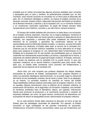 probable que en ciertas circunstancias algunas acciones estatales sean correctas
y apropiadas para un país y, también, es perfectamente probable que, en otro
momento, esas mismas acciones se conviertan en un freno para el desarrollo del
país. Sin un misticismo ideológico y político, se impone el análisis concreto de la
situación concreta. Nuestro criterio: adecuada intervención del Estado en beneficio
de la libertad individual y colectiva y de la sociedad civil, en un momento histórico
y en condiciones nacionales específicas. El papel del Estado siempre debe
comprenderse como histórico, concreto y, por ello mismo, siempre temporal.
El fracaso del modelo estatista del comunismo no debe llevar a la conclusión
de un Estado minimal, expresión, más bien, de un dogma ideológico. Cortamos el
nudo gordiano: el Estado debe ser fuerte (grande o pequeño en dependencia de la
realidad), con capacidad y autoridad para poder establecer los lineamientos
directivos de la sociedad, y garantizar las condiciones básicas en las
oportunidades para los diferentes estratos sociales. Lo decisivo, aunque formulado
de manera muy abstracta: el Estado debe estar al servicio de la sociedad civil.
Creemos que es una lección histórica inapelable: la única alternativa en el largo
plazo para asegurar el progreso en una colectividad debe fundamentarse en la
fortaleza de la sociedad civil. En ese sentido, las posibilidades para un desarrollo
sostenible son directamente proporcionales a la fuerza y capacidad de la misma, y
solamente ahí deberá definirse el papel del Estado moderno. El Estado, entonces,
debe ocupar los espacios que la sociedad civil no puede asumir, lo que, por
supuesto, insistimos, es un asunto histórico y específico para cada nación. Más
lejos aun, el Estado debe concebirse como promotor del fortalecimiento y
expansión de los espacios de la sociedad civil.
Ahora bien, por más simpatía que pudieran despertar los añejos ideales
anarquistas de ausencia de Estado, autoregulación civil, progreso libertario (y
todos sus parientes ideológicos decimonónicos), no se puede negar la relevancia
del mismo en las sociedades vivientes, las de carne y hueso. Esto no es ideología,
ya es historia. La sociedad moderna ha colocado en manos del Estado
responsabilidades políticas públicas esenciales para el progreso colectivo; no solo
en aquellas clásicas dimensiones como la defensa de la cohesión colectiva, la
preservación del territorio, de la seguridad o la formación ciudadana, sino también
en territorios prohibidos para el liberalismo clásico, por ejemplo: intervención
directa para promover la producción y el crecimiento económico o creación de
empresas estatales, así como, de igual manera, construcción de dispositivos con
el propósito de reducir la desigualdad social y democratizar el progreso colectivo.
Es en este territorio donde debe colocarse la discusión en torno al tipo de
Estado para las estrategias nacionales de desarrollo. Por ejemplo, el Estado
encuentra un lugar privilegiado en las grandes inversiones en educación,
infraestructura, formación humana, conocimiento, salud, que son fundamento, por
 
