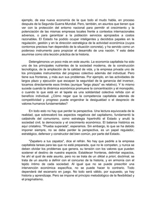 ejemplo, de esa nueva economía de la que todo el mudo habla, en proceso
después de la Segunda Guerra Mundial. Pero, también, en asuntos que tienen que
ver con la protección del entorno nacional para permitir el crecimiento y la
potenciación de las mismas empresas locales frente a contextos internacionales
adversos, o para garantizar a la población servicios apropiados a costos
razonables. El Estado ha podido ocupar inteligentes y decididos papeles en la
regulación, gestión y en la dirección estratégica de la actividad económica (cuyos
contornos precisos han dependido de la situación concreta), y ha servido como un
poderoso instrumento para propiciar el desarrollo de una nación. Y esto debe
asumirse como otra lección práctica de la historia.
Detengámonos un poco más en este asunto. La economía capitalista ha sido
uno de los principales nutrientes de la sociedad moderna, de la construcción
tecnológica, de la ampliación de la calidad de vida, y la empresa privada uno de
los principales instrumentos del progreso colectivo además del individual. Pero
tiene sus fronteras, y más aun sus problemas. Por ejemplo, en las actividades de
largos plazo y ejecución que escapan la seguridad de la ganancia del inversor,
tocamos directamente esos límites (aunque "largo plazo" es relativo). Y lo mismo
sucede cuando la dinámica económica promueve la concentración y el monopolio,
o cuando lo que está en el tapete es una solidaridad colectiva reñida con el
beneficio individual. ¿Cómo negar que la competencia capitalista además de
competitividad y progreso puede engendrar la desigualdad o el desprecio de
valores humanos fundamentales?
En todo esto no hay que perder la perspectiva. Una lectura equivocada de la
realidad, que sobrevaloró los aspectos negativos del capitalismo, fundamentó la
catástrofe del comunismo, como estrategia hipertrofió el Estado y anuló la
sociedad civil, la democracia y el crecimiento económico. El balance histórico es
aquí cristalino. "Prueba superada", esperamos. Sin embargo, lo que se ha debido
imponer siempre, no se debe perder la perspectiva, es un papel regulador,
estratégico, defensor y constructor del bien común, por parte del Estado.
"Zapatero a tus zapatos", dice el refrán. No hay que pedirle a la empresa
capitalista tareas para las que no está preparada, que no le competen, y nunca se
deben olvidar los problemas que genera, su tensión con los valores que pueden
sostener el destino de nuestra especie. Establecer fronteras, delimitar espacios,
he ahí el quid de este asunto, pero no se trata de un diktat a priori, doctrinal, se
trata de un asunto a definir con el concurso de la historia, y en armonía con el
tejido íntimo de cada sociedad. Al igual que no se puede prescribir una
intervención económica específica, no se puede hacer lo contrario. Todo
dependerá del escenario en juego. No todo será válido, por supuesto, ya hay
historia y aprendizaje. Pero se impone el principio metodológico de la flexibilidad y
el pragmatismo.
 