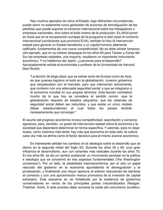 Hay muchos ejemplos de cómo el Estado, bajo diferentes circunstancias,
puede servir no solamente como generador de acciones de amortiguación de las
pérdidas que puede suponer el comercio internacional sobre los trabajadores o
empresas nacionales, sino sobre el éxito mismo de la producción. Es difícil poner
en duda que en la recuperación europea de la posguerra si bien pesó el comercio
internacional (condiciones que promovió EUA), también lo hizo la intervención
estatal para generar un Estado benefactor y un capital humano altamente
calificado: fundamentos de una nueva competitividad. No se debe olvidar tampoco,
otro ejemplo, que en su exitoso despegue en los años 60 para Taiwan y Corea del
Sur las empresas estatales, una mayoría, resultaron un importante instrumento
económico. Y no hablemos del Japón. ¿Lecciones para el desarrollo?
Apropiadamente señala el economista y profesor de la Universidad de Harvard,
Dani Rodrik:
"La lección de largo plazo que se extrae tanto de Europa como de Asia,
es que quienes lograron el éxito en la globalización, tuvieron gobiernos
que simpatizaban con el mercado, pero que intervenían activamente,
que contaron con una adecuada seguridad social, y que se integraron a
la economía mundial en sus propios términos. Esta lección contradice
mucho de lo que hoy se considera el sentido común -que la
globalización requiere de estados pequeños, que los sistemas de
seguridad social deben ser reducidos, y que existe un único modelo
(léase estadounidense) al cual todos los países tendrán
necesariamente que converger."
El asunto del progreso económico invoca competitividad, exportación y comercio
agresivos, pero, también, un grado de intervención estatal sobre la economía y la
sociedad que dependerá determinar en forma específica. Y además, para no dejar
dudas, como veremos más tarde, hay más que economía en todo esto: la cultura
cada vez más se afirma como el factor decisivo para el mismo avance económico.
Es interesante señalar los cambios en la ideología sobre el desarrollo que se
dieron en la segunda mitad del Siglo XX. Durante los años 50 y 60, tuvo gran
influencia el desarrollismo, aun con variantes más radicales durante los años 70.
En los años 80, se dio un cambio sustancial: un movimiento pendular en la política
e ideología que se concentró en tres aspectos fundamentales ("the Washington
consensus"). Por un lado, la estabilidad macroeconómica, por el otro un papel
reducido del gobierno en la economía apuntalando la desregulación y la
privatización, y finalmente una mayor apertura al exterior reduciendo las barreras
al comercio y con una aproximación menos promotora de la inversión de capital
extranjero. Este esquema se vio fortalecido por la existencia de gobiernos
conservadores en varios de los principales países industrializados (Reagan,
Thatcher, Kohl). A este proceso debe sumarse la caída del comunismo soviético.
 