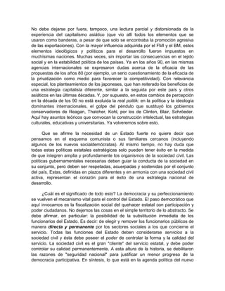 No debe dejarse por fuera, tampoco, una lectura parcial y distorsionada de la
experiencia del capitalismo asiático (que vio allí todos los elementos que se
usaron como banderas, a pesar de que solo se encontraba la promoción agresiva
de las exportaciones). Con la mayor influencia adquirida por el FMI y el BM, estos
elementos ideológicos y políticos para el desarrollo fueron impuestos en
muchísimas naciones. Muchas veces, sin importar las consecuencias en el tejido
social y en la estabilidad política de los países. Ya en los años 90, en las mismas
agencias internacionales se expresaron dudas acerca de la eficacia de las
propuestas de los años 80 (por ejemplo, un serio cuestionamiento de la eficacia de
la privatización como medio para favorecer la competitividad). Con relevancia
especial, los planteamientos de los japoneses, que han reiterado los beneficios de
una estrategia capitalista diferente, similar a la seguida por este país y otros
asiáticos en las últimas décadas. Y, por supuesto, en estos cambios de percepción
en la década de los 90 no está excluida la real politik: en la política y la ideología
dominantes internacionales, el golpe del péndulo que sustituyó los gobiernos
conservadores de Reagan, Thatcher, Kohl, por los de Clinton, Blair, Schröeder.
Aquí hay asuntos teóricos que convocan la construcción intelectual, las estrategias
culturales, educativas y universitarias. Ya volveremos sobre esto.
Que se afirme la necesidad de un Estado fuerte no quiere decir que
pensamos en el esquema comunista o sus familiares cercanos (incluyendo
algunos de los nuevos socialdemócratas). Al mismo tiempo, no hay duda que
todas estas políticas estatales estratégicas solo pueden tener éxito en la medida
de que integren amplia y profundamente los organismos de la sociedad civil. Las
políticas gubernamentales necesarias deben guiar la conducta de la sociedad en
su conjunto, pero deben ser respetadas, acuerpadas y sostenidas por el conjunto
del país. Estas, definidas en plazos diferentes y en armonía con una sociedad civil
activa, representan el corazón para el éxito de una estrategia nacional de
desarrollo.
¿Cuál es el significado de todo esto? La democracia y su perfeccionamiento
se vuelven el mecanismo vital para el control del Estado. El paso democrático que
aquí invocamos es la fiscalización social del quehacer estatal con participación y
poder ciudadanos. No dejemos las cosas en el simple territorio de lo abstracto. Se
debe afirmar, en particular: la posibilidad de la substitución inmediata de los
funcionarios del Estado. Es decir: de elegir y remover los funcionarios públicos de
manera directa y permanente por los sectores sociales a los que concierne el
servicio. Todas las funciones del Estado deben considerarse servicios a la
sociedad civil y ésta debe poseer el poder de controlar la forma y la calidad del
servicio. La sociedad civil es el gran "cliente" del servicio estatal, y debe poder
controlar su calidad permanentemente. A esta altura de la historia, se debilitaron
las razones de "seguridad nacional" para justificar un menor progreso de la
democracia participativa. En síntesis, lo que está en la agenda política del nuevo
 