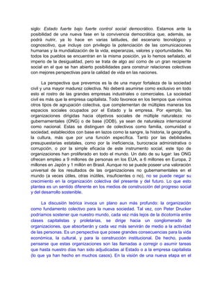 siglo: Estado fuerte bajo fuerte control social democrático. Estamos ante la
posibilidad de una nueva fase en la convivencia democrática que, además, se
podrá nutrir, ya lo hace en varias latitudes, del escenario tecnológico y
cognoscitivo, que incluye con privilegio la potenciación de las comunicaciones
humanas y la mundialización de la vida, esperanzas, valores y oportunidades. No
todos los pueblos se encuentran en la misma posición, ya lo hemos señalado, el
imperio de la desigualdad, pero se trata de algo así como de un gran recipiente
social en el que se han abierto posibilidades para construir relaciones colectivas
con mejores perspectivas para la calidad de vida en las naciones.
La perspectiva que prevemos es la de una mayor fortaleza de la sociedad
civil y una mayor madurez colectiva. No deberá asumirse como exclusivo en todo
esto el rostro de las grandes empresas industriales o comerciales. La sociedad
civil es más que la empresa capitalista. Todo favorece en los tiempos que vivimos
otros tipos de agrupación colectiva, que complementan de múltiples maneras los
espacios sociales ocupados por el Estado y la empresa. Por ejemplo, las
organizaciones dirigidas hacia objetivos sociales de múltiple naturaleza: no
gubernamentales (ONG) o de base (ODB), ya sean de naturaleza internacional
como nacional. Estas se distinguen de colectivos como familia, comunidad o
sociedad, establecidos con base en lazos como la sangre, la historia, la geografía,
la cultura, más que por una función específica. Tanto por las debilidades
presupuestarias estatales, como por la ineficiencia, burocracia administrativa o
corrupción, o por la simple eficacia de este instrumento social, este tipo de
organizaciones han proliferado en todo el mundo. Un dato de su lugar: las ONG
ofrecen empleo a 9 millones de personas en los EUA, a 6 millones en Europa, 2
millones en Japón y 1 millón en Brasil. Aunque no se puede poseer una valoración
universal de los resultados de las organizaciones no gubernamentales en el
mundo (a veces útiles, otras inútiles, insuficientes o no), no se puede negar su
crecimiento en la organización colectiva del presente y del futuro. Lo que esto
plantea es un sentido diferente en los medios de construcción del progreso social
y del desarrollo sostenible.
La discusión teórica invoca un plano aun más profundo: la organización
como fundamento colectivo para la nueva sociedad. Tal vez, con Peter Drucker
podríamos sostener que nuestro mundo, cada vez más lejos de la dicotomía entre
clases capitalistas y proletarias, se dirige hacia un conglomerado de
organizaciones, que absorberán y cada vez más servirán de medio a la actividad
de las personas. Es un perspectiva que posee grandes consecuencias para la vida
económica, la cultural, y para la construcción institucional. De hecho, puede
pensarse que estas organizaciones son las llamadas a corregir o asumir tareas
que hasta nuestro días han sido adjudicadas al Estado o a la empresa capitalista
(lo que ya han hecho en muchos casos). En la visión de una nueva etapa en el
 
