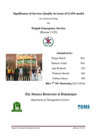 Report on Punjab Emergency Service (Rescue 1122)
Significance of Services Quality in terms of GAPS model
An Analytical Study
On
Punjab Emergency Service
(Rescue 1122)
Submitted by:
Waqar Sharif 043
Maheen Tufail 018
Iqra Rasheed 013
Waheed Ahmad 041
Afsheen Idrees 003
BBA 7th
M1 Marketing (2012-2016)
The Islamia University of Bahawalpur
Department of Management Sciences
 