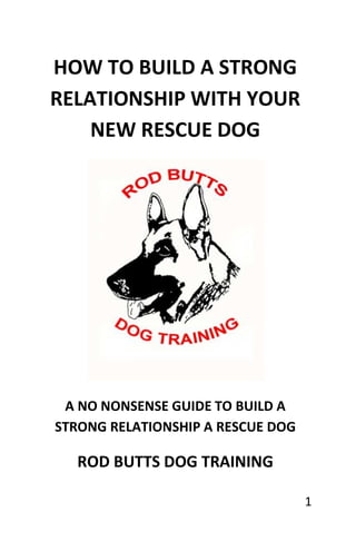 HOW TO BUILD A STRONG
RELATIONSHIP WITH YOUR
    NEW RESCUE DOG




 A NO NONSENSE GUIDE TO BUILD A
STRONG RELATIONSHIP A RESCUE DOG

  ROD BUTTS DOG TRAINING

                                   1
 
