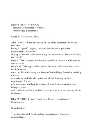 Rescue Fantasies in Child
Therapy: Countertransference/
Transference Enactments
Kerry L. Malawista, Ph.D.
ABSTRACT: When the focus of the child treatment is on the
therapist
being a ‘‘good’’ object, this can accentuate a possible
countertransference dif-
ficulty of the therapist becoming the protector of the child from
the ‘‘bad’’
object. This countertransference can often resonate with rescue
fantasies in
the child. This paper will explore the topic of rescue fantasies
in child treat-
ment, while addressing the issue of coinciding fantasies existing
uncon-
sciously in both the therapist and child, leading to their
enactment. A case
of a nine-year old boy is presented which demonstrates how
interpretation
and resolution of rescue fantasies can lead to a deepening of the
treatment.
KEY WORDS: Rescue Fantasies; Countertransference;
Enactments.
Introduction
Transference and its ubiquitous counterpart, therapist
countertrans-
 