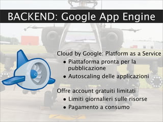 BACKEND: Google App Engine


        Cloud by Google: Platform as a Service
          • Piattaforma pronta per la
            pubblicazione
          • Autoscaling delle applicazioni

        Offre account gratuiti limitati
          • Limiti giornalieri sulle risorse
          • Pagamento a consumo
 