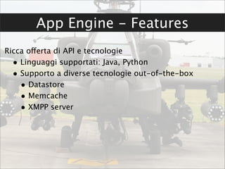 App Engine - Features
Ricca offerta di API e tecnologie
  • Linguaggi supportati: Java, Python
  • Supporto a diverse tecnologie out-of-the-box
    • Datastore
    • Memcache
    • XMPP server
 