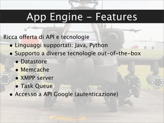 App Engine - Features
Ricca offerta di API e tecnologie
  • Linguaggi supportati: Java, Python
  • Supporto a diverse tecnologie out-of-the-box
    • Datastore
    • Memcache
    • XMPP server
    • Task Queue
  • Accesso a API Google (autenticazione)
 