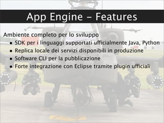 App Engine - Features
Ambiente completo per lo sviluppo
 •   SDK per i linguaggi supportati ufficialmente Java, Python
 •   Replica locale dei servizi disponibili in produzione
 •   Software CLI per la pubblicazione
 •   Forte integrazione con Eclipse tramite plugin ufficiali
 