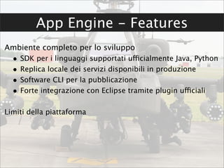 App Engine - Features
Ambiente completo per lo sviluppo
  •   SDK per i linguaggi supportati ufficialmente Java, Python
  •   Replica locale dei servizi disponibili in produzione
  •   Software CLI per la pubblicazione
  •   Forte integrazione con Eclipse tramite plugin ufficiali

Limiti della piattaforma
 