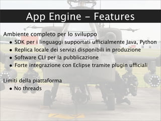 App Engine - Features
Ambiente completo per lo sviluppo
  •   SDK per i linguaggi supportati ufficialmente Java, Python
  •   Replica locale dei servizi disponibili in produzione
  •   Software CLI per la pubblicazione
  •   Forte integrazione con Eclipse tramite plugin ufficiali

Limiti della piattaforma
  • No threads
 