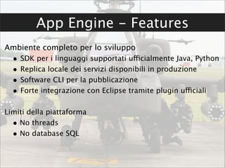 App Engine - Features
Ambiente completo per lo sviluppo
  •   SDK per i linguaggi supportati ufficialmente Java, Python
  •   Replica locale dei servizi disponibili in produzione
  •   Software CLI per la pubblicazione
  •   Forte integrazione con Eclipse tramite plugin ufficiali

Limiti della piattaforma
  • No threads
  • No database SQL
 