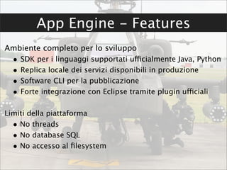 App Engine - Features
Ambiente completo per lo sviluppo
  •   SDK per i linguaggi supportati ufficialmente Java, Python
  •   Replica locale dei servizi disponibili in produzione
  •   Software CLI per la pubblicazione
  •   Forte integrazione con Eclipse tramite plugin ufficiali

Limiti della piattaforma
  • No threads
  • No database SQL
  • No accesso al ﬁlesystem
 