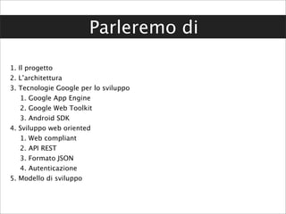 Parleremo di

1. Il progetto
2. L’architettura
3. Tecnologie Google per lo sviluppo
    1. Google App Engine
    2. Google Web Toolkit
    3. Android SDK
4. Sviluppo web oriented
    1. Web compliant
    2. API REST
    3. Formato JSON
    4. Autenticazione
5. Modello di sviluppo
 