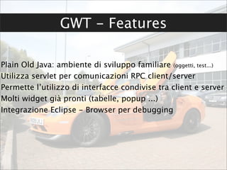 GWT - Features

Plain Old Java: ambiente di sviluppo familiare (oggetti, test...)
Utilizza servlet per comunicazioni RPC client/server
Permette l’utilizzo di interfacce condivise tra client e server
Molti widget già pronti (tabelle, popup ...)
Integrazione Eclipse - Browser per debugging
 