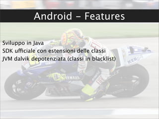 Android - Features

Sviluppo in Java
SDK ufficiale con estensioni delle classi
JVM dalvik depotenziata (classi in blacklist)
 
