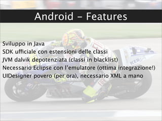 Android - Features

Sviluppo in Java
SDK ufficiale con estensioni delle classi
JVM dalvik depotenziata (classi in blacklist)
Necessario Eclipse con l’emulatore (ottima integrazione!)
UIDesigner povero (per ora), necessario XML a mano
 