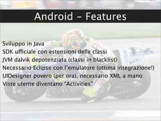 Android - Features

Sviluppo in Java
SDK ufficiale con estensioni delle classi
JVM dalvik depotenziata (classi in blacklist)
Necessario Eclipse con l’emulatore (ottima integrazione!)
UIDesigner povero (per ora), necessario XML a mano
Viste utente diventano “Activities”
 
