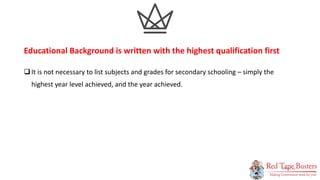 11
P A G E
It is not necessary to list subjects and grades for secondary schooling – simply the
highest year level achieved, and the year achieved.
Educational Background is written with the highest qualification first
 