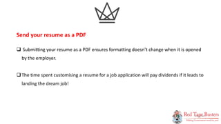 12
P A G E
 Submitting your resume as a PDF ensures formatting doesn’t change when it is opened
by the employer.
The time spent customising a resume for a job application will pay dividends if it leads to
landing the dream job!
Send your resume as a PDF
 