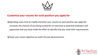 4
P A G E
Spending some time to modify and tailor your resume to each position you apply for
increases the chances of you being invited for an interview as potential employers will
appreciate that you have made the effort to identify how you meet their requirements.
Tailor your career objective to match the job advertisement.
Customise your resume for each position you apply for
 
