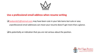 5
P A G E
Sexbomb21@hotmail.com may have been cute in your late teens but cute or sexy
unprofessional email addresses can mean your resume doesn’t get more than a glance.
Its potentially an indication that you are not serious about the position.
Use a professional email address when resume writing
 
