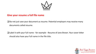 6
P A G E
Do not just save your document as resume. Potential employers may receive many
documents called resume.
Label it with your full name - for example - Resume of Jane Brown. Your cover letter
should also have your full name in the file title.
Give your resume a full file name
 