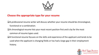 8
P A G E
A professional resume writer will discuss whether your resume should be chronological,
functional or a combination.
A chronological resume lists your most recent position first and is by far the most
common of resume types used.
A functional resume focuses on the skills and experience of the applicant and tends to be
used when the applicant is changing fields or has had a large gap in their employment
history.
Choose the appropriate type for your resume
 