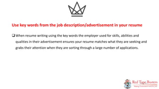 9
P A G E
When resume writing using the key words the employer used for skills, abilities and
qualities in their advertisement ensures your resume matches what they are seeking and
grabs their attention when they are sorting through a large number of applications.
Use key words from the job description/advertisement in your resume
 