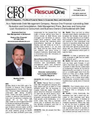 Issue:
February 4, 2013
All rights reserved!
ceocfointerviews.com

CEOCFO Magazine - The Most Powerful Name In Corporate News and Information

As a Nationwide Debt Management Company, Rescue One Financial is providing Debt
Reduction and Consolidation, Debt Management Plans, Business and Consumer
Loan Assistance to Consumers and Business Owners Overburdened with Debt
Business Services
Debt Management & Settlement
Rescue One Financial
877-399-7684
www.rescueonefinancial.com

responsible for the largest Rule 144
trade in history selling more than 5
million shares of Walt Disney and
managed over $2 billion in concentrated stock positions. Smith later
helped pioneer the restricted stock
diversification business at Morgan
Stanley and still holds all of his licenses today (Series 7, 31, 63, and
65). Brad and his wife Carrie have
two children and enjoy living in
Southern California. Brad holds a BA
in Economics from the University of
Sothern California.
About Rescue One Financial:
Rescue One Financial provides debt
reduction and consolidation, debt
management plans and consumer
loan assistance to consumers overburdened with debt.
Interview conducted by:
Lynn Fosse, Senior Editor
CEOCFO Magazine

Bradley Smith
CEO
BIO:
Bradley Smith is the CEO and a CoFounder of Rescue One Financial,
headquartered in Irvine, CA. Rescue
One Financial helps individuals with
unsecured debt during troubling
times. Smith has been quoted in a
number of different financial publications and his previous company was
ranked
#7
in
the
Inc
500
(http://www.inc.com/magazine/201009
01/americas-fastest-growing-debtcollector.html). Smith started his 18year financial services career on Wall
Street where he worked with the largest retail advisory group at Merrill
Lynch. His team at Merrill Lynch was

CEOCFO: Mr. Smith, what is Rescue
One?
Mr. Smith: Rescue One is a nationwide debt management company. We
help people get out of debt in a few
different ways. We do business in
roughly thirty-one states. We have
about forty-five financial consultants
on staff and we enroll about a thousand new clients each month. Our
programs are typically programs that
help people avoid bankruptcy, or in
some cases may help a business
owner stay in business. We have a
few different programs and that is
really the bulk of our business.
CEOCFO: How do people find Rescue One?
1

Mr. Smith: They can find us online
through search engine marketing or in
browsers like Google, those types of
tools. The vast majority of our marketing is actually done via direct mail; we
are looking to find individuals that
may be in a position where they need
some type of help. Typically, we present them with options and then they,
along with our financial consultants,
make a determination which path is
right for them.
CEOCFO: Is there a particular segment of people in debt that are better
candidates for you?
Mr. Smith: Not really; with this recession we have gone through, it just
seems that there are a large number
of people in debt. We do a great deal
of measuring of metrics on our end to
determine who our client is, if our client is a middle-aged male from the
South or if they are a single mother
living in the northeast. I will tell you
that there is not a clear trend really.
Unfortunately, everyone seems to be
experiencing a great deal of financial
pain.
CEOCFO: Your industry does not always have a positive reputation; why
is Rescue One a company to be
trusted?
Mr. Smith: I think, historically, the
reputation has had a black eye because of how business was done
throughout the industry. In October of
2010, the FCC stepped in and
changed regulations. What they said
is, we do not have a problem with
your business, but we think you will
see a greater amount of success if
you did not earn any of your fees on
the frontend and you were more of a

 