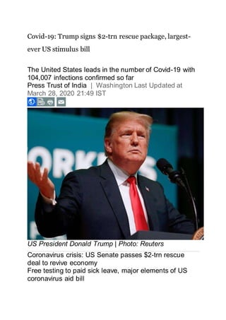 Covid-19: Trump signs $2-trn rescue package, largest-
ever US stimulus bill
The United States leads in the number of Covid-19 with
104,007 infections confirmed so far
Press Trust of India | Washington Last Updated at
March 28, 2020 21:49 IST
US President Donald Trump | Photo: Reuters
Coronavirus crisis: US Senate passes $2-trn rescue
deal to revive economy
Free testing to paid sick leave, major elements of US
coronavirus aid bill
 
