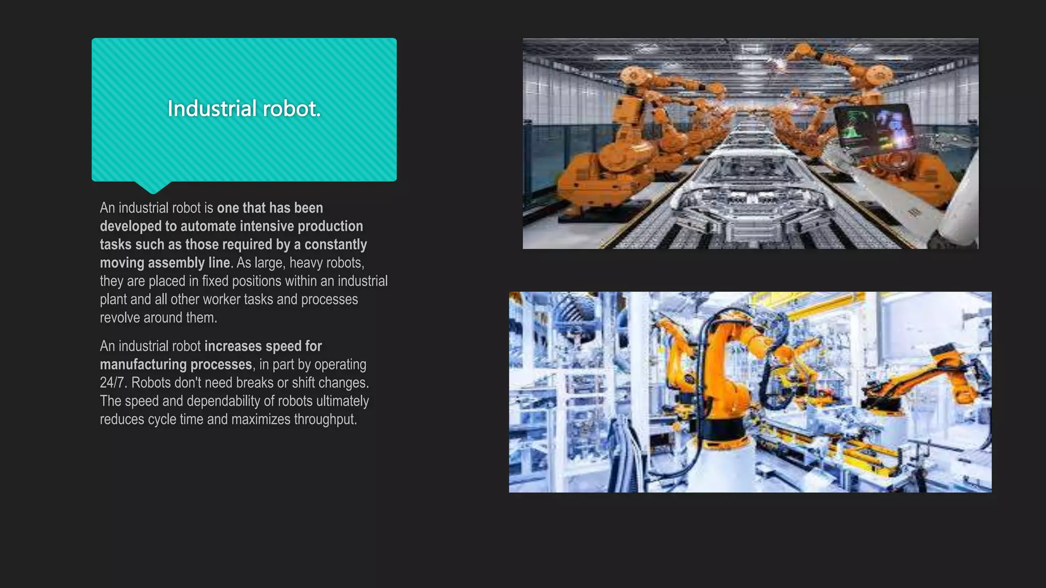 Industrial robot.
An industrial robot is one that has been
developed to automate intensive production
tasks such as those required by a constantly
moving assembly line. As large, heavy robots,
they are placed in fixed positions within an industrial
plant and all other worker tasks and processes
revolve around them.
An industrial robot increases speed for
manufacturing processes, in part by operating
24/7. Robots don't need breaks or shift changes.
The speed and dependability of robots ultimately
reduces cycle time and maximizes throughput.
 