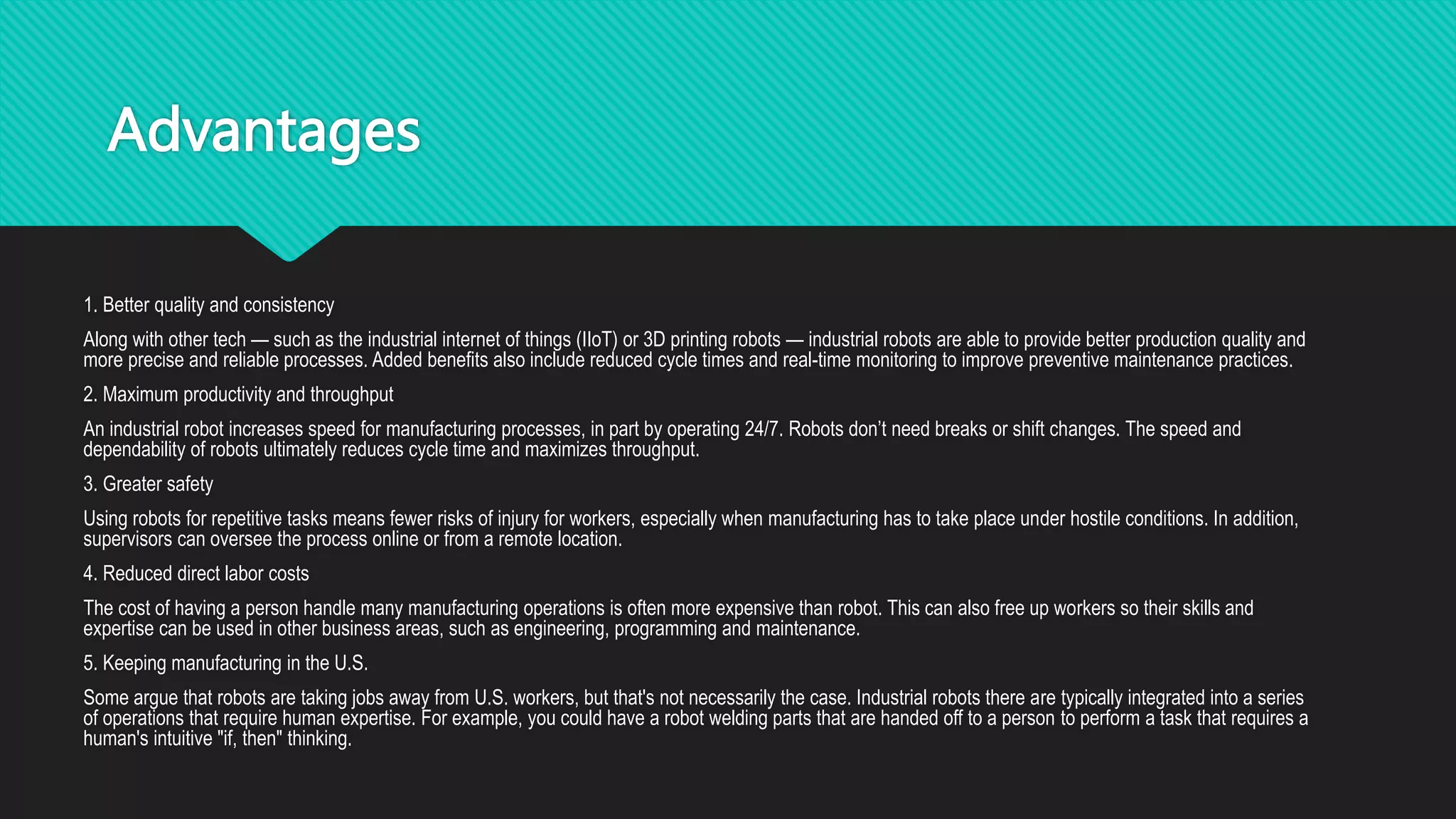 Advantages
1. Better quality and consistency
Along with other tech — such as the industrial internet of things (IIoT) or 3D printing robots — industrial robots are able to provide better production quality and
more precise and reliable processes. Added benefits also include reduced cycle times and real-time monitoring to improve preventive maintenance practices.
2. Maximum productivity and throughput
An industrial robot increases speed for manufacturing processes, in part by operating 24/7. Robots don’t need breaks or shift changes. The speed and
dependability of robots ultimately reduces cycle time and maximizes throughput.
3. Greater safety
Using robots for repetitive tasks means fewer risks of injury for workers, especially when manufacturing has to take place under hostile conditions. In addition,
supervisors can oversee the process online or from a remote location.
4. Reduced direct labor costs
The cost of having a person handle many manufacturing operations is often more expensive than robot. This can also free up workers so their skills and
expertise can be used in other business areas, such as engineering, programming and maintenance.
5. Keeping manufacturing in the U.S.
Some argue that robots are taking jobs away from U.S. workers, but that's not necessarily the case. Industrial robots there are typically integrated into a series
of operations that require human expertise. For example, you could have a robot welding parts that are handed off to a person to perform a task that requires a
human's intuitive "if, then" thinking.
 