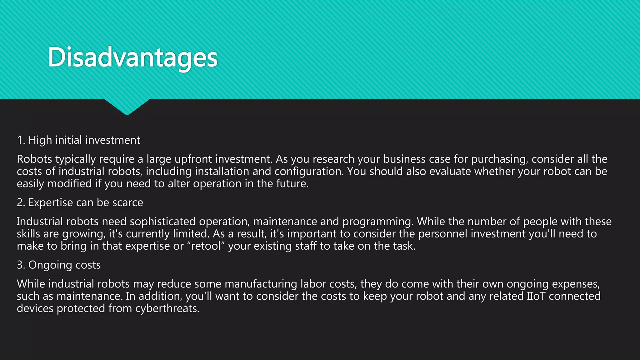 Disadvantages
1. High initial investment
Robots typically require a large upfront investment. As you research your business case for purchasing, consider all the
costs of industrial robots, including installation and configuration. You should also evaluate whether your robot can be
easily modified if you need to alter operation in the future.
2. Expertise can be scarce
Industrial robots need sophisticated operation, maintenance and programming. While the number of people with these
skills are growing, it's currently limited. As a result, it's important to consider the personnel investment you'll need to
make to bring in that expertise or “retool” your existing staff to take on the task.
3. Ongoing costs
While industrial robots may reduce some manufacturing labor costs, they do come with their own ongoing expenses,
such as maintenance. In addition, you’ll want to consider the costs to keep your robot and any related IIoT connected
devices protected from cyberthreats.
 