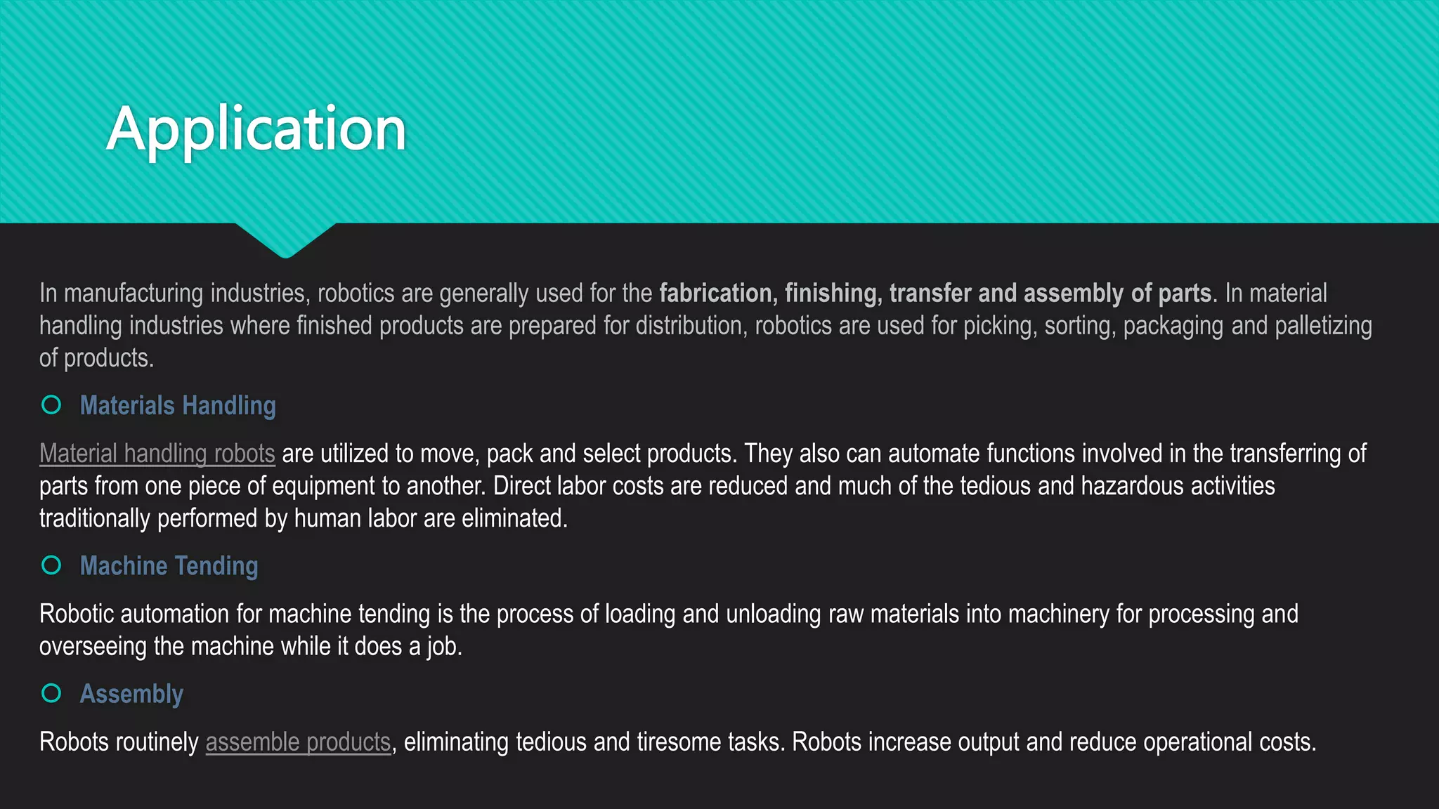 Application
In manufacturing industries, robotics are generally used for the fabrication, finishing, transfer and assembly of parts. In material
handling industries where finished products are prepared for distribution, robotics are used for picking, sorting, packaging and palletizing
of products.
 Materials Handling
Material handling robots are utilized to move, pack and select products. They also can automate functions involved in the transferring of
parts from one piece of equipment to another. Direct labor costs are reduced and much of the tedious and hazardous activities
traditionally performed by human labor are eliminated.
 Machine Tending
Robotic automation for machine tending is the process of loading and unloading raw materials into machinery for processing and
overseeing the machine while it does a job.
 Assembly
Robots routinely assemble products, eliminating tedious and tiresome tasks. Robots increase output and reduce operational costs.
 