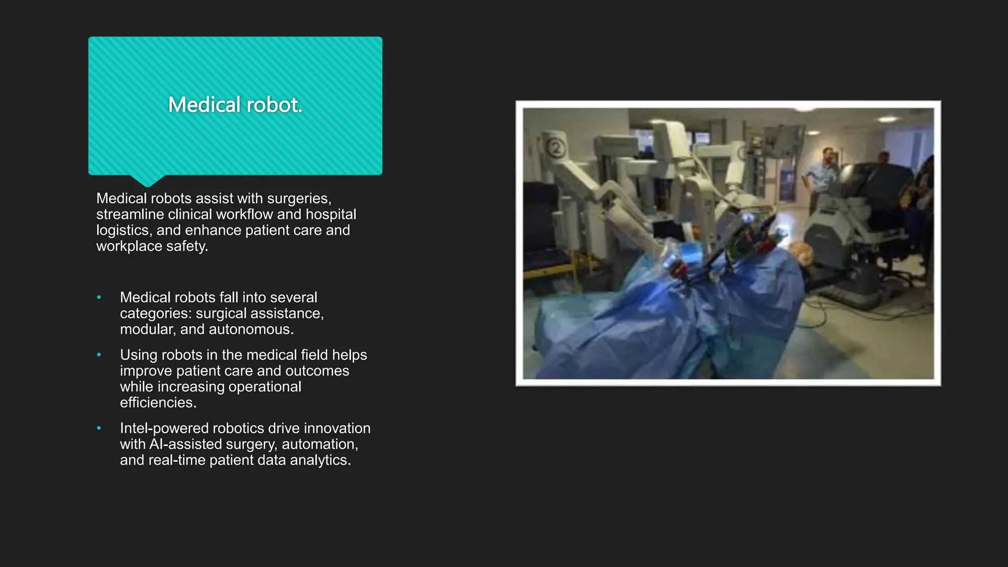 Medical robot.
Medical robots assist with surgeries,
streamline clinical workflow and hospital
logistics, and enhance patient care and
workplace safety.
• Medical robots fall into several
categories: surgical assistance,
modular, and autonomous.
• Using robots in the medical field helps
improve patient care and outcomes
while increasing operational
efficiencies.
• Intel-powered robotics drive innovation
with AI-assisted surgery, automation,
and real-time patient data analytics.
 