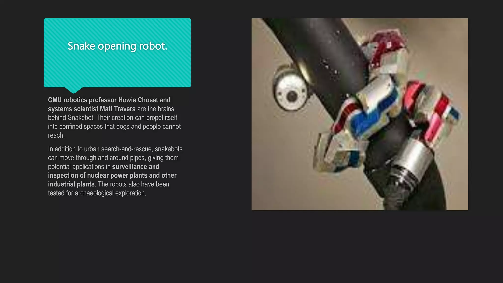 Snake opening robot.
CMU robotics professor Howie Choset and
systems scientist Matt Travers are the brains
behind Snakebot. Their creation can propel itself
into confined spaces that dogs and people cannot
reach.
In addition to urban search-and-rescue, snakebots
can move through and around pipes, giving them
potential applications in surveillance and
inspection of nuclear power plants and other
industrial plants. The robots also have been
tested for archaeological exploration.
 