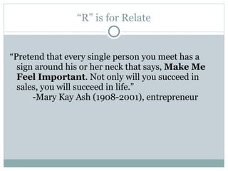 “ R” is for Relate “ Pretend that every single person you meet has a sign around his or her neck that says,  Make Me Feel Important . Not only will you succeed in sales, you will succeed in life.”    -Mary Kay Ash (1908-2001), entrepreneur 