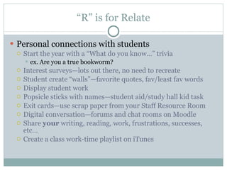 “ R” is for Relate Personal connections with students Start the year with a “What do you know…” trivia ex. Are you a true bookworm?  Interest surveys—lots out there, no need to recreate Student create “walls”—favorite quotes, fav/least fav words Display student work Popsicle sticks with names—student aid/study hall kid task Exit cards—use scrap paper from your Staff Resource Room Digital conversation—forums and chat rooms on Moodle Share  your  writing, reading, work, frustrations, successes, etc…  Create a class work-time playlist on iTunes  