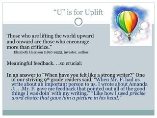 “ U” is for Uplift Those who are lifting the world upward  and onward are those who encourage  more than criticize.”    Elizabeth Harrison (1897-1955), investor, author Meaningful feedback. . .so crucial: In an answer to “When have you felt like a strong writer?” One of our striving 9 th  grade readers said, “ When Mr. F. had us write about an important person to us. I wrote about Amanda J.. . .Mr. F. gave me feedback that pointed out all of the good things I was doin’ with my writing.” “Like how I used  precise word choice that gave him a picture in his head.” 