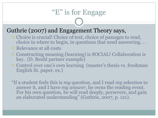 “ E” is for Engage Guthrie (2007) and Engagement Theory says, Choice is crucial! Choice of text, choice of passages to read, choice in where to begin, in questions that need answering. . . Relevance at all costs Constructing meaning (learning) is SOCIAL! Collaboration is key.  (D. Beuhl partner example) Control over one’s own learning  (master’s thesis vs. freshman English lit. paper, ex.) “ If a student feels this is  my  question, and I read  my  selection to answer it, and I have  my answer , he owns the reading event. For his own question, he will read deeply, persevere, and gain an elaborated understanding” (Guthrie, 2007, p. 121). 