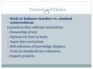 Control and Choice Seek to balance teacher vs. student centeredness 6 practices that cultivate motivation: Ownership of text Options for how to learn Input into curriculum Self-selection of knowledge displays Voice in standards for evaluation Inquiry projects 