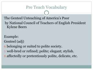 Pre Teach Vocabulary The Genteel Unteaching of America’s Poor by National Council of Teachers of English President Kylene Beers Example: Genteel (adj)  belonging or suited to polite society.  well-bred or refined; polite; elegant; stylish.  affectedly or pretentiously polite, delicate, etc. 