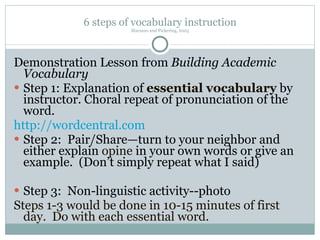 6 steps of vocabulary instruction Marzano and Pickering, 2005 Demonstration Lesson from  Building Academic Vocabulary Step 1: Explanation of  essential vocabulary  by instructor. Choral repeat of pronunciation of the word. http://wordcentral.com Step 2:  Pair/Share—turn to your neighbor and either explain  opine  in your own words or give an example.  (Don’t simply repeat what I said) Step 3:  Non-linguistic activity--photo Steps 1-3 would be done in 10-15 minutes of first day.  Do with each essential word. 