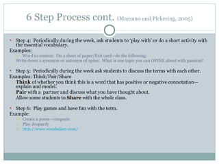 6 Step Process cont.  (Marzano and Pickering, 2005) Step 4:  Periodically during the week, ask students to ‘play with’ or do a short activity with the essential vocabulary. Examples:  Word in context:  On a sheet of paper/Exit card—do the following: Write down a synonym or antonym of opine.  What is one topic you can OPINE about with passion? Step 5:  Periodically during the week ask students to discuss the terms with each other. Examples: Think/Pair/Share Think  of whether you think this is a word that has positive or negative connotation—explain and model. Pair  with a  partner and discuss what you have thought about. Allow some students to  Share  with the whole class. Step 6:  Play games and have fun with the term.  Example: Create a poem—cinquain Play Jeopardy http://www.vocabulary.com/ 
