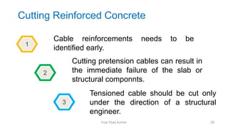 Insp Vijay kumar 20
Cutting Reinforced Concrete
Cable reinforcements needs to be
identified early.
Cutting pretension cables can result in
the immediate failure of the slab or
structural componnts.
Tensioned cable should be cut only
under the direction of a structural
engineer.
1
2
3
 