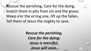 Rescue the perishing, Care for the dying,
Snatch them in pity from sin and the grave;
Weep o’er the erring one, lift up the fallen,
Tell them of Jesus the mighty to save.
Rescue the perishing,
Care for the dying;
Jesus is merciful,
Jesus will save.
 