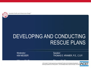 DEVELOPING AND CONDUCTING RESCUE PLANS LJB University ™  has been approved as an Authorized Provider by the International Association for Continuing Education and Training (IACET), 1760 Old Meadow Road, Suite 500, McLean, VA 22102. . Moderator: Speaker: KIM MESSER THOMAS E. KRAMER, P.E., C.S.P.  [email_address] TKramer@LJBinc.com  